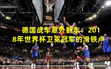 德国战车意外翻车:2018年世界杯卫冕冠军的滑铁卢