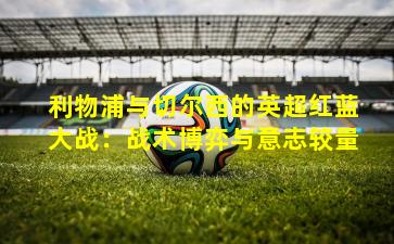 利物浦与切尔西的英超红蓝大战：战术博弈与意志较量