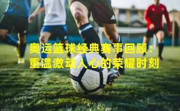 奥运篮球经典赛事回顾：重温激动人心的荣耀时刻