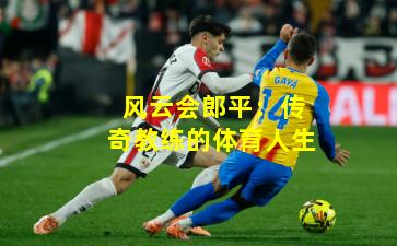 风云会郎平：传奇教练的体育人生