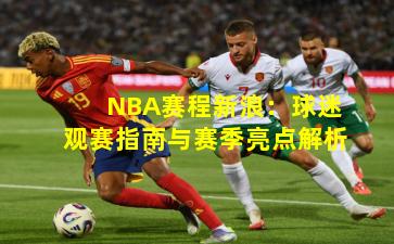NBA赛程新浪：球迷观赛指南与赛季亮点解析
