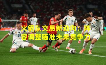 火箭队交易新动向：阵容调整瞄准未来竞争力