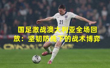 国足激战澳大利亚全场回放：坚韧防线下的战术博弈